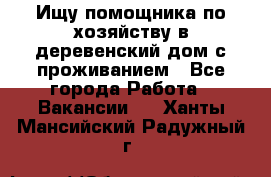 Ищу помощника по хозяйству в деревенский дом с проживанием - Все города Работа » Вакансии   . Ханты-Мансийский,Радужный г.